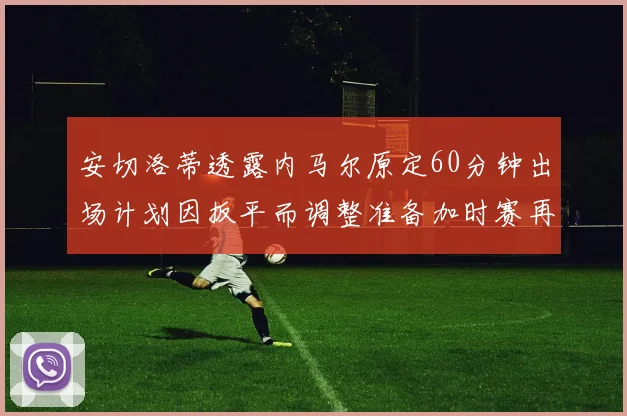 安切洛蒂透露内马尔原定60分钟出场计划因扳平而调整准备加时赛再换上他