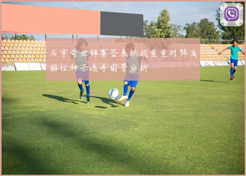 石宇奇世锦赛签表挑战重重对阵高排位种子选手前景分析