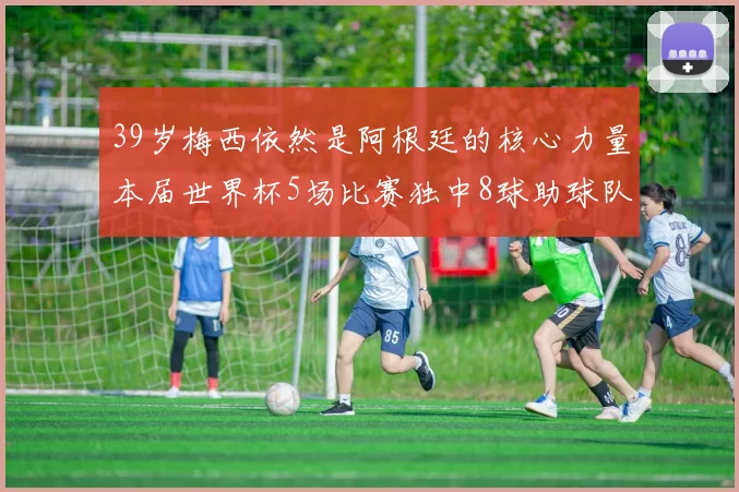 39岁梅西依然是阿根廷的核心力量本届世界杯5场比赛独中8球助球队狂轰14球