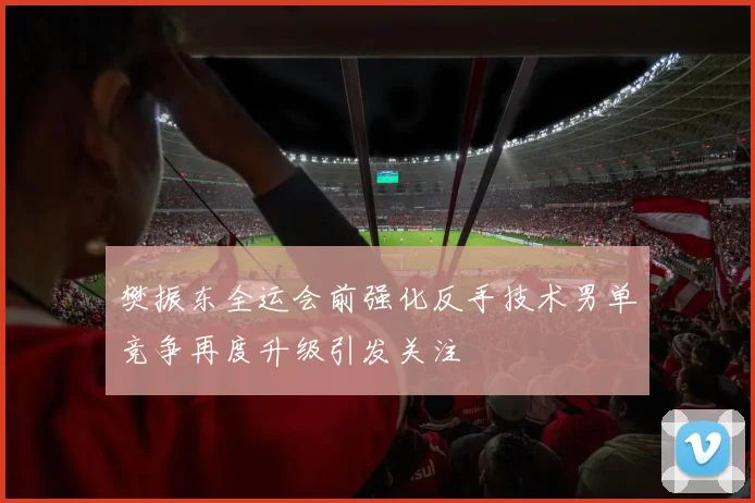 樊振东全运会前强化反手技术男单竞争再度升级引发关注