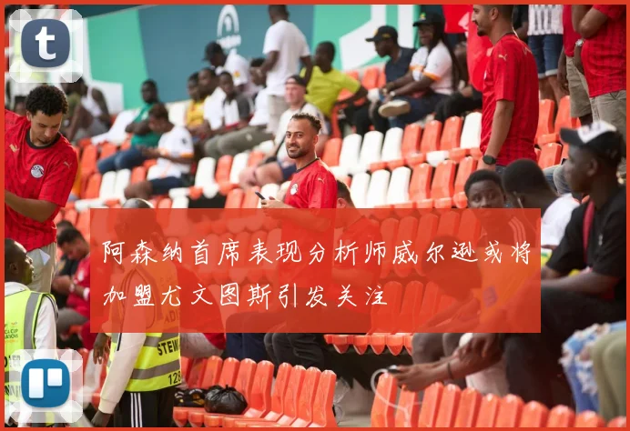 阿森纳首席表现分析师威尔逊或将加盟尤文图斯引发关注