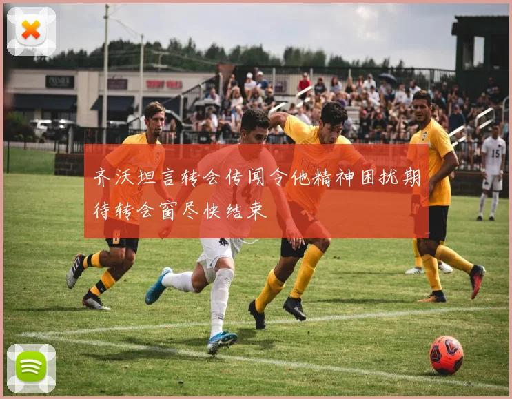 齐沃坦言转会传闻令他精神困扰期待转会窗尽快结束