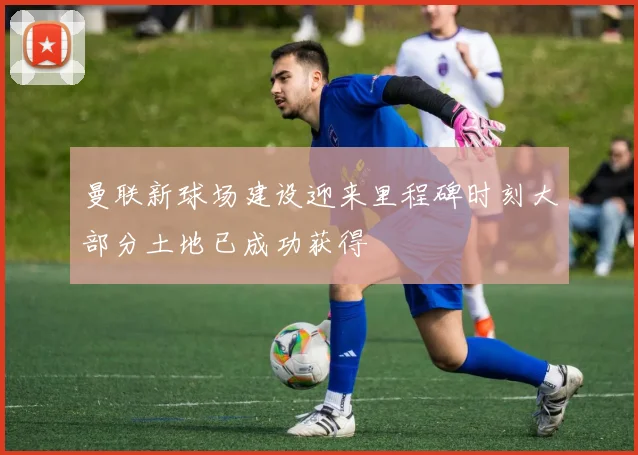曼联新球场建设迎来里程碑时刻大部分土地已成功获得