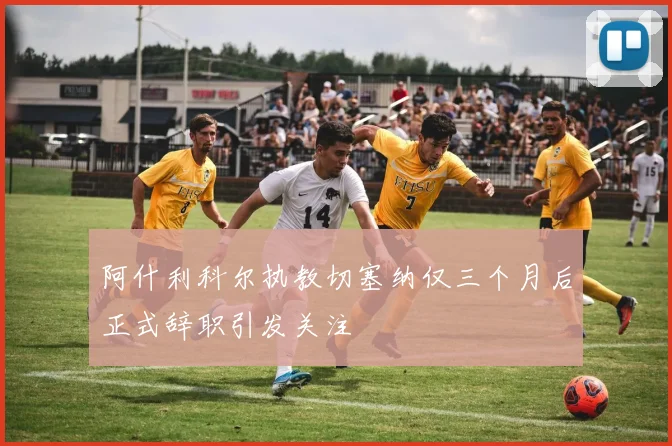 阿什利科尔执教切塞纳仅三个月后正式辞职引发关注