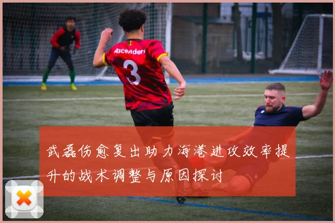 武磊伤愈复出助力海港进攻效率提升的战术调整与原因探讨