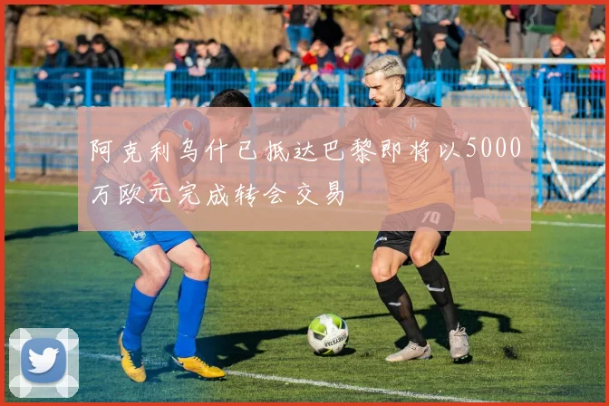 阿克利乌什已抵达巴黎即将以5000万欧元完成转会交易